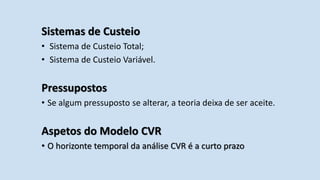 Sistemas de Custeio
• Sistema de Custeio Total;
• Sistema de Custeio Variável.
Pressupostos
• Se algum pressuposto se alterar, a teoria deixa de ser aceite.
Aspetos do Modelo CVR
• O horizonte temporal da análise CVR é a curto prazo
 