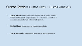 Custos Totais = Custos Fixos + Custos Variáveis
• Custos Fixos: alteram com as vendas e a produção
• Custos Variáveis: alteram com o volume de produção/vendas
• Custos Totais: soma dos custos variáveis com os custos fixos e é
fundamental que cada empresa conheça o volume de custos fixos e
variáveis que suporta num determinado período.
 