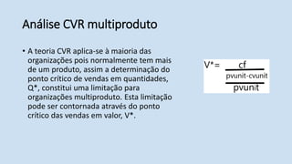 Análise CVR multiproduto
• A teoria CVR aplica-se à maioria das
organizações pois normalmente tem mais
de um produto, assim a determinação do
ponto crítico de vendas em quantidades,
Q*, constitui uma limitação para
organizações multiproduto. Esta limitação
pode ser contornada através do ponto
crítico das vendas em valor, V*.
 
