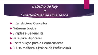 Trabalho de Roy
e
Características de Uma Teoria.
 Interrelaciona Conceitos
 Natureza Lógica
 Simples e Generalista
 Base para Hipóteses
 Contribuição para o Conhecimento
 O Uso Melhora a Prática de Profissionais
 