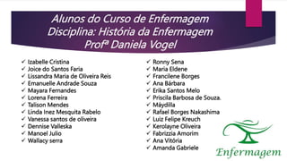 Alunos do Curso de Enfermagem
Disciplina: História da Enfermagem
Profª Daniela Vogel
 Izabelle Cristina
 Joice do Santos Faria
 Lissandra Maria de Oliveira Reis
 Emanuelle Andrade Souza
 Mayara Fernandes
 Lorena Ferreira
 Talison Mendes
 Linda Inez Mesquita Rabelo
 Vanessa santos de oliveira
 Dennise Valleska
 Manoel Julio
 Wallacy serra
 Ronny Sena
 Maria Eldene
 Francilene Borges
 Ana Bárbara
 Erika Santos Melo
 Priscila Barbosa de Souza.
 Máydilla
 Rafael Borges Nakashima
 Luiz Felipe Kreuch
 Kerolayne Oliveira
 Fabrizzia Amorim
 Ana Vitória
 Amanda Gabriele
 