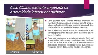 Caso Clinico: paciente amputada na
extremidade inferior por diabetes.
 Uma paciente com Diabetes Mellitus amputada do
membro inferior, do gênero feminino, com 50 anos de
idade, profissão repositora de supermercado, onde teve
que se adaptar a nova realidade sem o membro.
 Para a adaptação houve a ação da Enfermagem e dos
variados profissionais da saúde, onde a paciente passou
por orientações.
 Com isso houve uma adaptação no quadro funcional
acarretando a melhora no convívio com seus familiares
e toda sociedade a sua volta, pois a mesma adquiriu a
capacidade de realizar atividades básicas que antes não
realizava e gerava desconfortos físicos e emocionais.
 