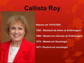 Callista Roy 
Nasceu em 14101939 
1963 - Bacharel de Artes na Enfermagem 
1966 - Mestre em ciências da Enfermagem 
1973 - Mestre em Sociologia 
1977- Doutora em sociologia 
 