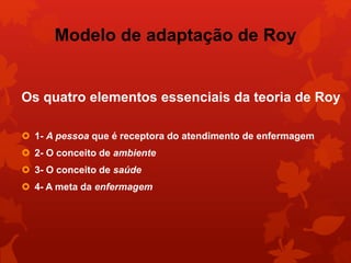Modelo de adaptação de Roy 
Os quatro elementos essenciais da teoria de Roy 
 1- A pessoa que é receptora do atendimento de enfermagem 
 2- O conceito de ambiente 
 3- O conceito de saúde 
 4- A meta da enfermagem 
 