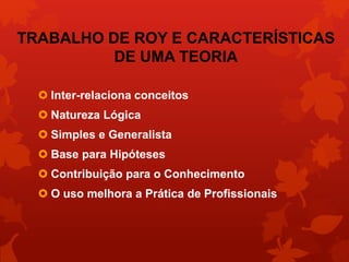 TRABALHO DE ROY E CARACTERÍSTICAS 
DE UMA TEORIA 
 Inter-relaciona conceitos 
 Natureza Lógica 
 Simples e Generalista 
 Base para Hipóteses 
 Contribuição para o Conhecimento 
 O uso melhora a Prática de Profissionais 
 