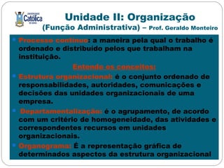 Unidade II: Organização
(Função Administrativa) – Prof. Geraldo Monteiro
Processo contínuo: a maneira pela qual o trabalho é
ordenado e distribuído pelos que trabalham na
instituição.
Entendo os conceitos:
Estrutura organizacional: é o conjunto ordenado de
responsabilidades, autoridades, comunicações e
decisões das unidades organizacionais de uma
empresa.
 Departamentalização: é o agrupamento, de acordo
com um critério de homogeneidade, das atividades e
correspondentes recursos em unidades
organizacionais.
Organograma: É a representação gráfica de
determinados aspectos da estrutura organizacional
 