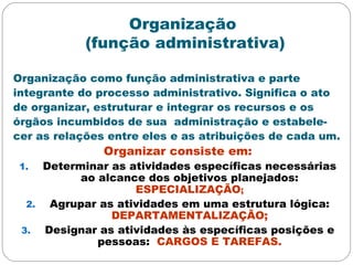 Organização
(função administrativa)
Organização como função administrativa e parte
integrante do processo administrativo. Significa o ato
de organizar, estruturar e integrar os recursos e os
órgãos incumbidos de sua administração e estabele-
cer as relações entre eles e as atribuições de cada um.
Organizar consiste em:
1. Determinar as atividades específicas necessárias
ao alcance dos objetivos planejados:
ESPECIALIZAÇÃO;
2. Agrupar as atividades em uma estrutura lógica:
DEPARTAMENTALIZAÇÃO;
3. Designar as atividades às específicas posições e
pessoas: CARGOS E TAREFAS.
 