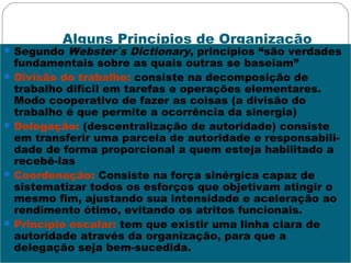 Alguns Princípios de Organização
Segundo Webster`s Dictionary, princípios “são verdades
fundamentais sobre as quais outras se baseiam”
Divisão do trabalho: consiste na decomposição de
trabalho difícil em tarefas e operações elementares.
Modo cooperativo de fazer as coisas (a divisão do
trabalho é que permite a ocorrência da sinergia)
Delegação: (descentralização de autoridade) consiste
em transferir uma parcela de autoridade e responsabili-
dade de forma proporcional a quem esteja habilitado a
recebê-las
Coordenação: Consiste na força sinérgica capaz de
sistematizar todos os esforços que objetivam atingir o
mesmo fim, ajustando sua intensidade e aceleração ao
rendimento ótimo, evitando os atritos funcionais.
Princípio escalar: tem que existir uma linha clara de
autoridade através da organização, para que a
delegação seja bem-sucedida.
 