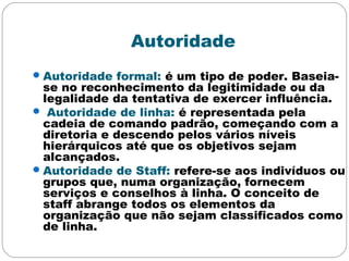 Autoridade
Autoridade formal: é um tipo de poder. Baseia-
se no reconhecimento da legitimidade ou da
legalidade da tentativa de exercer influência.
 Autoridade de linha: é representada pela
cadeia de comando padrão, começando com a
diretoria e descendo pelos vários níveis
hierárquicos até que os objetivos sejam
alcançados.
Autoridade de Staff: refere-se aos indivíduos ou
grupos que, numa organização, fornecem
serviços e conselhos à linha. O conceito de
staff abrange todos os elementos da
organização que não sejam classificados como
de linha.
 