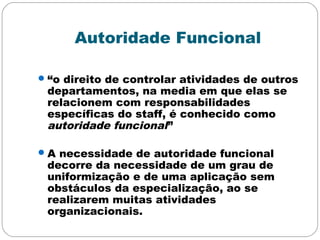 Autoridade Funcional
“o direito de controlar atividades de outros
departamentos, na media em que elas se
relacionem com responsabilidades
específicas do staff, é conhecido como
autoridade funcional”
A necessidade de autoridade funcional
decorre da necessidade de um grau de
uniformização e de uma aplicação sem
obstáculos da especialização, ao se
realizarem muitas atividades
organizacionais.
 