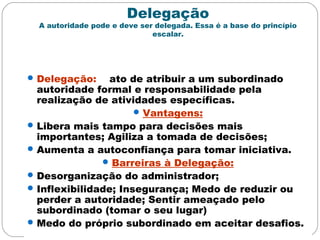 Delegação
A autoridade pode e deve ser delegada. Essa é a base do princípio
escalar.
Delegação: ato de atribuir a um subordinado
autoridade formal e responsabilidade pela
realização de atividades específicas.
Vantagens:
Libera mais tampo para decisões mais
importantes; Agiliza a tomada de decisões;
Aumenta a autoconfiança para tomar iniciativa.
Barreiras à Delegação:
Desorganização do administrador;
Inflexibilidade; Insegurança; Medo de reduzir ou
perder a autoridade; Sentir ameaçado pelo
subordinado (tomar o seu lugar)
Medo do próprio subordinado em aceitar desafios.
 