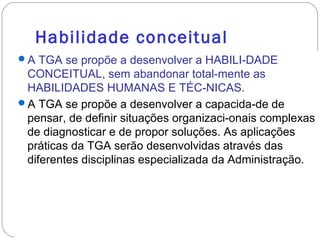 Habilidade conceitual
A TGA se propõe a desenvolver a HABILI-DADE
CONCEITUAL, sem abandonar total-mente as
HABILIDADES HUMANAS E TÉC-NICAS.
A TGA se propõe a desenvolver a capacida-de de
pensar, de definir situações organizaci-onais complexas
de diagnosticar e de propor soluções. As aplicações
práticas da TGA serão desenvolvidas através das
diferentes disciplinas especializada da Administração.
 