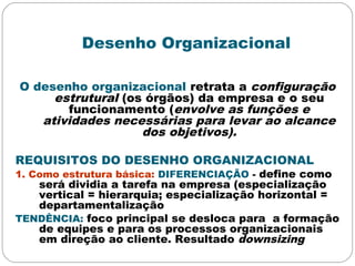 Desenho Organizacional
O desenho organizacional retrata a configuração
estrutural (os órgãos) da empresa e o seu
funcionamento (envolve as funções e
atividades necessárias para levar ao alcance
dos objetivos).
REQUISITOS DO DESENHO ORGANIZACIONAL
1. Como estrutura básica: DIFERENCIAÇÃO - define como
será dividia a tarefa na empresa (especialização
vertical = hierarquia; especialização horizontal =
departamentalização
TENDÊNCIA: foco principal se desloca para a formação
de equipes e para os processos organizacionais
em direção ao cliente. Resultado downsizing
 