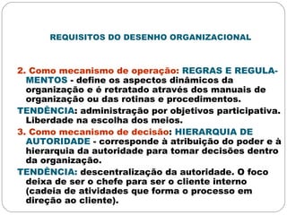 REQUISITOS DO DESENHO ORGANIZACIONAL
2. Como mecanismo de operação: REGRAS E REGULA-
MENTOS - define os aspectos dinâmicos da
organização e é retratado através dos manuais de
organização ou das rotinas e procedimentos.
TENDÊNCIA: administração por objetivos participativa.
Liberdade na escolha dos meios.
3. Como mecanismo de decisão: HIERARQUIA DE
AUTORIDADE - corresponde à atribuição do poder e à
hierarquia da autoridade para tomar decisões dentro
da organização.
TENDÊNCIA: descentralização da autoridade. O foco
deixa de ser o chefe para ser o cliente interno
(cadeia de atividades que forma o processo em
direção ao cliente).
 