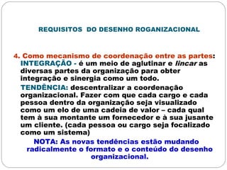 REQUISITOS DO DESENHO ROGANIZACIONAL
4. Como mecanismo de coordenação entre as partes:
INTEGRAÇÃO - é um meio de aglutinar e lincar as
diversas partes da organização para obter
integração e sinergia como um todo.
TENDÊNCIA: descentralizar a coordenação
organizacional. Fazer com que cada cargo e cada
pessoa dentro da organização seja visualizado
como um elo de uma cadeia de valor – cada qual
tem à sua montante um fornecedor e à sua jusante
um cliente. (cada pessoa ou cargo seja focalizado
como um sistema)
NOTA: As novas tendências estão mudando
radicalmente o formato e o conteúdo do desenho
organizacional.
 