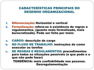 CARACTERÍSTICAS PRINCIPAIS DO
DESENHO ORGANIZACIONAL
1. Diferenciação: Horizontal e vertical
2. Formalização: refere-se à existência de regras e
regulamentos. (quanto mais formalizada, mais
burocratizada). Pode ser feita por meio:
a. CARGO: descrição do cargo
b. DO FLUXO DE TRABALHO: instruções de como
executar as tarefas
c. DE REGRAS E REGULAMENTOS: procedimentos
para todas as situações possíveis (o que pode e o
que não pode fazer)
TENDÊNCIA: mais confiabilidade nas pessoas.
Desregulamentação
 