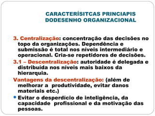 CARACTERÍSITCAS PRINCIAPIS
DODESENHO ORGANIZACIONAL
3. Centralização: concentração das decisões no
topo da organizações. Dependência e
submissão é total nos níveis intermediário e
operacional. Cria-se repetidores de decisões.
3.1 – Descentralização: autoridade é delegada e
distribuída nos níveis mais baixos da
hierarquia.
Vantagens da descentralização: (além de
melhorar a produtividade, evitar danos
materiais etc.)
Evitar o desperdício de inteligência, da
capacidade profissional e da motivação das
pessoas.
 