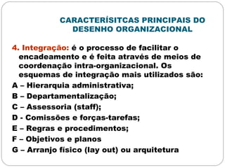 CARACTERÍSITCAS PRINCIPAIS DO
DESENHO ORGANIZACIONAL
4. Integração: é o processo de facilitar o
encadeamento e é feita através de meios de
coordenação intra-organizacional. Os
esquemas de integração mais utilizados são:
A – Hierarquia administrativa;
B – Departamentalização;
C – Assessoria (staff);
D - Comissões e forças-tarefas;
E – Regras e procedimentos;
F – Objetivos e planos
G – Arranjo físico (lay out) ou arquitetura
 