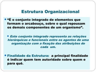 Estrutura Organizacional
“É o conjunto integrado de elementos que
formam o arcabouço, sobre o qual repousam
os demais componentes de um organismo”.
Este conjunto integrado representa as relações
hierárquicas e funcionais entre os agentes de uma
organização com a fixação das atribuições de
cada um.
Finalidade da Estrutura: a principal finalidade
é indicar quem tem autoridade sobre quem e
para quê.
 