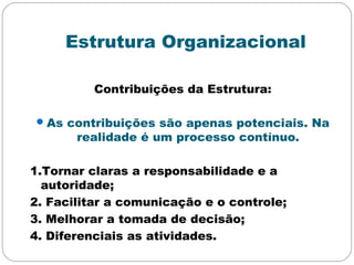 Estrutura Organizacional
Contribuições da Estrutura:
As contribuições são apenas potenciais. Na
realidade é um processo contínuo.
1.Tornar claras a responsabilidade e a
autoridade;
2. Facilitar a comunicação e o controle;
3. Melhorar a tomada de decisão;
4. Diferenciais as atividades.
 