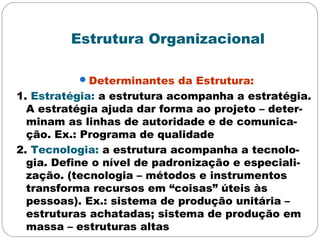 Estrutura Organizacional
Determinantes da Estrutura:
1. Estratégia: a estrutura acompanha a estratégia.
A estratégia ajuda dar forma ao projeto – deter-
minam as linhas de autoridade e de comunica-
ção. Ex.: Programa de qualidade
2. Tecnologia: a estrutura acompanha a tecnolo-
gia. Define o nível de padronização e especiali-
zação. (tecnologia – métodos e instrumentos
transforma recursos em “coisas” úteis às
pessoas). Ex.: sistema de produção unitária –
estruturas achatadas; sistema de produção em
massa – estruturas altas
 