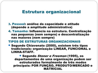 Estrutura organizacional
3. Pessoal: análise da capacidade e atitude
(depende a amplitude administrativa)
4. Tamanho: Influencia na estrutura. Centralização
nas pequenas (nem sempre) e descentralização
nas maiores (nem sempre)
TIPOS DE ESTRUTURAS ORGANIZACIONAIS
Segundo Chiavenato (2000), existem três tipos
tradicionais: organização LINEAR, FUNCIONAL e
LINHA-STAFF.
Segundo Stoner e Freeman (1995), os
departamentos de uma organização podem ser
estruturados formalmente de três modos
principais: POR FUNÇÃO, PRODUTO/MERCADO e
MATRICIAL
 