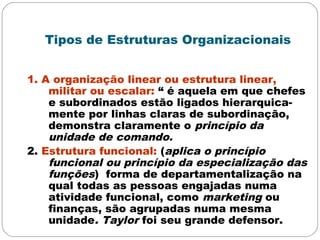 Tipos de Estruturas Organizacionais
1. A organização linear ou estrutura linear,
militar ou escalar: “ é aquela em que chefes
e subordinados estão ligados hierarquica-
mente por linhas claras de subordinação,
demonstra claramente o princípio da
unidade de comando.
2. Estrutura funcional: (aplica o princípio
funcional ou princípio da especialização das
funções) forma de departamentalização na
qual todas as pessoas engajadas numa
atividade funcional, como marketing ou
finanças, são agrupadas numa mesma
unidade. Taylor foi seu grande defensor.
 