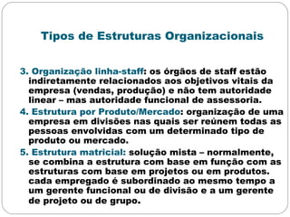 Tipos de Estruturas Organizacionais
3. Organização linha-staff: os órgãos de staff estão
indiretamente relacionados aos objetivos vitais da
empresa (vendas, produção) e não tem autoridade
linear – mas autoridade funcional de assessoria.
4. Estrutura por Produto/Mercado: organização de uma
empresa em divisões nas quais ser reúnem todas as
pessoas envolvidas com um determinado tipo de
produto ou mercado.
5. Estrutura matricial: solução mista – normalmente,
se combina a estrutura com base em função com as
estruturas com base em projetos ou em produtos.
cada empregado é subordinado ao mesmo tempo a
um gerente funcional ou de divisão e a um gerente
de projeto ou de grupo.
 