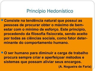 Princípio Hedonístico
Consiste na tendência natural que possui as
pessoas de procurar obter o máximo de bem-
estar com o mínimo de esforço. Este princípio,
procedendo da filosofia fisiocrata, sendo aceito
por todas as ciências sociais, como fator deter-
minante do comportamento humano.
O ser humano para diminuir a carga de trabalho
procura sempre criar e aperfeiçoar métodos e
sistemas que possam aliviar seus encargos.
(A. Nogueira de Faria)
 