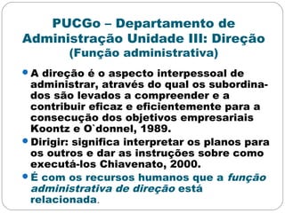 PUCGo – Departamento de
Administração Unidade III: Direção
(Função administrativa)
A direção é o aspecto interpessoal de
administrar, através do qual os subordina-
dos são levados a compreender e a
contribuir eficaz e eficientemente para a
consecução dos objetivos empresariais
Koontz e O`donnel, 1989.
Dirigir: significa interpretar os planos para
os outros e dar as instruções sobre como
executá-los Chiavenato, 2000.
É com os recursos humanos que a função
administrativa de direção está
relacionada.
 