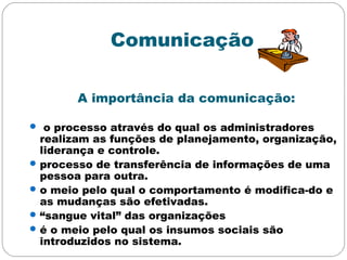 Comunicação
A importância da comunicação:
 o processo através do qual os administradores
realizam as funções de planejamento, organização,
liderança e controle.
processo de transferência de informações de uma
pessoa para outra.
o meio pelo qual o comportamento é modifica-do e
as mudanças são efetivadas.
“sangue vital” das organizações
é o meio pelo qual os insumos sociais são
introduzidos no sistema.
 