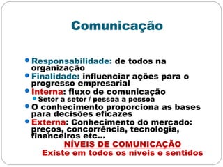 Comunicação
Responsabilidade: de todos na
organização
Finalidade: influenciar ações para o
progresso empresarial
Interna: fluxo de comunicação
Setor a setor / pessoa a pessoa
O conhecimento proporciona as bases
para decisões eficazes
Externa: Conhecimento do mercado:
preços, concorrência, tecnologia,
financeiros etc...
NÍVEIS DE COMUNICAÇÃO
Existe em todos os níveis e sentidos
 