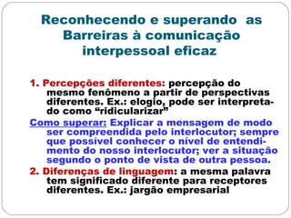 Reconhecendo e superando as
Barreiras à comunicação
interpessoal eficaz
1. Percepções diferentes: percepção do
mesmo fenômeno a partir de perspectivas
diferentes. Ex.: elogio, pode ser interpreta-
do como “ridicularizar”
Como superar: Explicar a mensagem de modo
ser compreendida pelo interlocutor; sempre
que possível conhecer o nível de entendi-
mento do nosso interlocutor; ver a situação
segundo o ponto de vista de outra pessoa.
2. Diferenças de linguagem: a mesma palavra
tem significado diferente para receptores
diferentes. Ex.: jargão empresarial
 