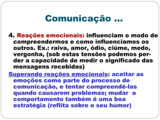 Comunicação ...
4. Reações emocionais: influenciam o modo de
compreendermos e como influenciamos os
outros. Ex.: raiva, amor, ódio, ciúme, medo,
vergonha, (sob estas tensões podemos per-
der a capacidade de medir o significado das
mensagens recebidas)
Superando reações emocionais: aceitar as
emoções como parte do processo de
comunicação, e tentar compreendê-las
quando causarem problemas; mudar o
comportamento também é uma boa
estratégia (reflita sobre o seu humor)
 