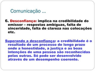 Comunicação ...
6. Desconfiança: implica na credibilidade do
emissor – respostas ambíguas, falta de
sinceridade, falta de clareza nas colocações
etc.
Superando a desconfiança: a credibilidade é o
resultado de um processo de longo prazo
onde a honestidade, a justiça e as boas
intenções de uma pessoa são reconhecidas
pelas outras. Só pode ser desenvolvido
através de um desempenho coerente.
 