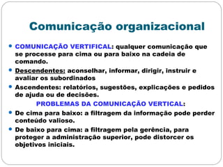 Comunicação organizacional
 COMUNICAÇÃO VERTIFICAL: qualquer comunicação que
se processe para cima ou para baixo na cadeia de
comando.
 Descendentes: aconselhar, informar, dirigir, instruir e
avaliar os subordinados
 Ascendentes: relatórios, sugestões, explicações e pedidos
de ajuda ou de decisões.
PROBLEMAS DA COMUNICAÇÃO VERTICAL:
 De cima para baixo: a filtragem da informação pode perder
conteúdo valioso.
 De baixo para cima: a filtragem pela gerência, para
proteger a administração superior, pode distorcer os
objetivos iniciais.
 