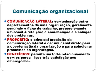 Comunicação organizacional
COMUNICAÇÃO LATERAL: comunicação entre
departamentos de uma organização, geralmente
seguindo o fluxo de trabalho, proporcionando
um canal direto para a coordenação e a solução
dos problemas.
PROPÓSITO: o principal propósito da
comunicação lateral é dar um canal direto para
a coordenação da organização e para solucionar
problemas na organização.
BENEFÍCIOS: permite um forte relaciona-mento
com os pares – isso trás satisfação aos
empregados.
 