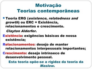 Motivação
Teorias contemporâneas
Teoria ERG (existence, relatedness and
growth) ou ERC = Existência,
relacionamentos e crescimento.
Clayton Alderfer.
Existência: exigências básicas de nossa
existência;
Relacionamentos: desejo de manter
relacionamentos interpessoais importantes;
Crescimento: desejo intrínseco de
desenvolvimento pessoal.
Esta teoria opõe-se a rigidez da teoria da
Maslow.
 