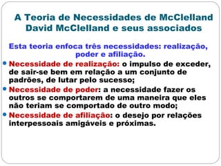 A Teoria de Necessidades de McClelland
David McClelland e seus associados
Esta teoria enfoca três necessidades: realização,
poder e afiliação.
Necessidade de realização: o impulso de exceder,
de sair-se bem em relação a um conjunto de
padrões, de lutar pelo sucesso;
Necessidade de poder: a necessidade fazer os
outros se comportarem de uma maneira que eles
não teriam se comportado de outro modo;
Necessidade de afiliação: o desejo por relações
interpessoais amigáveis e próximas.
 