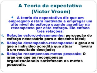 A Teoria da expectativa
(Victor Vroom)
 A teoria da expectativa diz que um
empregado estará motivado a empregar um
alto nível de esforço quando acreditar na
recompensa por este esforço. Ela enfoca
três relações:
1. Relação esforço-desempenho: percepção do
esforço necessário para o desenho ideal;
2. Relação desempenho-recompensa: o grau em
que o indivíduo acredita que atuar levará
à um resultado desejado;
3. Relação recompensas-metas pessoais: O
grau em que as recompensas
organizacionais satisfazem as metas
pessoais.
 