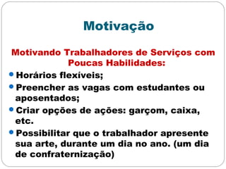 Motivação
Motivando Trabalhadores de Serviços com
Poucas Habilidades:
Horários flexíveis;
Preencher as vagas com estudantes ou
aposentados;
Criar opções de ações: garçom, caixa,
etc.
Possibilitar que o trabalhador apresente
sua arte, durante um dia no ano. (um dia
de confraternização)
 