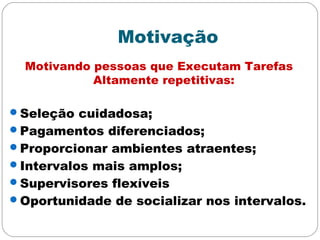 Motivação
Motivando pessoas que Executam Tarefas
Altamente repetitivas:
Seleção cuidadosa;
Pagamentos diferenciados;
Proporcionar ambientes atraentes;
Intervalos mais amplos;
Supervisores flexíveis
Oportunidade de socializar nos intervalos.
 