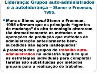 Liderança: Grupos auto-administrados
e a autoliderança – Stoner e Freeman,
1995.
Manz e Simns apud Stoner e Freeman,
1995 afirmam que os principais “agentes
de mudança” da alta tecnologia alteraram
tão dramaticamente os métodos e as
operações de produção que métodos de
administração anteriormente bem-
sucedidos são agora inadequados”
A presença dos grupos de trabalho auto-
administrados na indústria significa que
as estratégias individuais para completar
tarefas são substituídas por métodos
grupais para a realização do trabalho.
 
