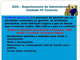 UCG – Departamento de Administração
Unidade IV: Controle
Controle gerencial: é o processo de garantir que as
atividades realizadas se igualem às atividades
planejadas. (esta definição sugere o que se deseja
que o controle realize. Não indica o que é o controle)
Robert J. Mockler apud Stoner e Freeman, 1995,
divide o controle em quatro etapas:
Estabelecer padrões e métodos para medir o
desempenho;
Medir o desempenho;
Determinar se o desempenho está de acordo com o
padrão;
Iniciar ações corretivas.
 