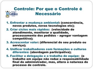 Controle: Por que o Controle é
Necessário
1. Enfrentar a mudança ambiental: (concorrência,
novos produtos, novas tecnologias etc);
2. Criar ciclos mais rápidos: (velocidade de
atendimento, monitorar a qualidade,
processamento dos pedidos – agregar vantagem
competitiva);
3. Acrescentar valor: (diferencial do seu produto ou
serviço);
4. Unificar trabalhadores com formações e culturas
diferentes: (abordagem participativa);
5. Facilitar a delegação e o trabalho de equipe: (o
trabalho em equipe não reduz a responsabilidade
final do administrador, mas, altera a natureza do
processo de controle.
 