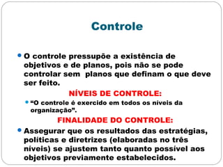 Controle
O controle pressupõe a existência de
objetivos e de planos, pois não se pode
controlar sem planos que definam o que deve
ser feito.
NÍVEIS DE CONTROLE:
“O controle é exercido em todos os níveis da
organização”.
FINALIDADE DO CONTROLE:
Assegurar que os resultados das estratégias,
políticas e diretrizes (elaboradas no três
níveis) se ajustem tanto quanto possível aos
objetivos previamente estabelecidos.
 