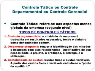 Controle Tático ou Controle
Departamental ou Controle Gerencial
 Controle Tático: refere-se aos aspectos menos
globais da empresa (segundo nível)
TIPOS DE CONTROLES TÁTICOS:
1. Controle orçamentário: a atividade da empresa é
traduzida em resultados esperados, tendo o dinheiro
como denominador comum.
2. Orçamento programa: requer a identificação das missões
e despesas com elas relacionadas – justificativa de sua
necessidade, o projeto, a produção, a entrega, e a
utilização.
3. Contabilidade de custos: Custos fixos e custos variáveis.
A partir dos custos fixos e variáveis calcula-se o “ponto
de equilíbrio”
 
