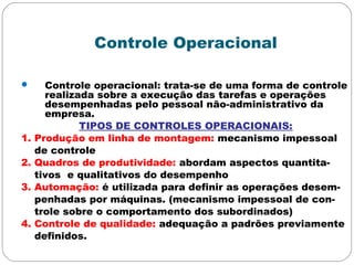 Controle Operacional
 Controle operacional: trata-se de uma forma de controle
realizada sobre a execução das tarefas e operações
desempenhadas pelo pessoal não-administrativo da
empresa.
TIPOS DE CONTROLES OPERACIONAIS:
1. Produção em linha de montagem: mecanismo impessoal
de controle
2. Quadros de produtividade: abordam aspectos quantita-
tivos e qualitativos do desempenho
3. Automação: é utilizada para definir as operações desem-
penhadas por máquinas. (mecanismo impessoal de con-
trole sobre o comportamento dos subordinados)
4. Controle de qualidade: adequação a padrões previamente
definidos.
 