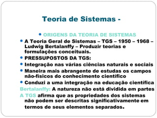 Teoria de Sistemas -
ORIGENS DA TEORIA DE SISTEMAS
A Teoria Geral de Sistemas – TGS – 1950 – 1968 –
Ludwig Bertalanffy – Produzir teorias e
formulações conceituais.
PRESSUPOSTOS DA TGS:
Integração nas várias ciências naturais e sociais
Maneira mais abrangente de estudas os campos
não-físicos do conhecimento científico
Conduzi a uma integração na educação científica
Bertalanffy: A natureza não está dividida em partes
A TGS afirma que as propriedades dos sistemas
não podem ser descritas significativamente em
termos de seus elementos separados.
 