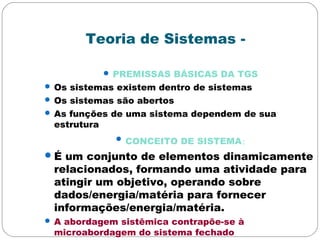 Teoria de Sistemas -
 PREMISSAS BÁSICAS DA TGS
 Os sistemas existem dentro de sistemas
 Os sistemas são abertos
 As funções de uma sistema dependem de sua
estrutura
 CONCEITO DE SISTEMA:
É um conjunto de elementos dinamicamente
relacionados, formando uma atividade para
atingir um objetivo, operando sobre
dados/energia/matéria para fornecer
informações/energia/matéria.
 A abordagem sistêmica contrapõe-se à
microabordagem do sistema fechado
 